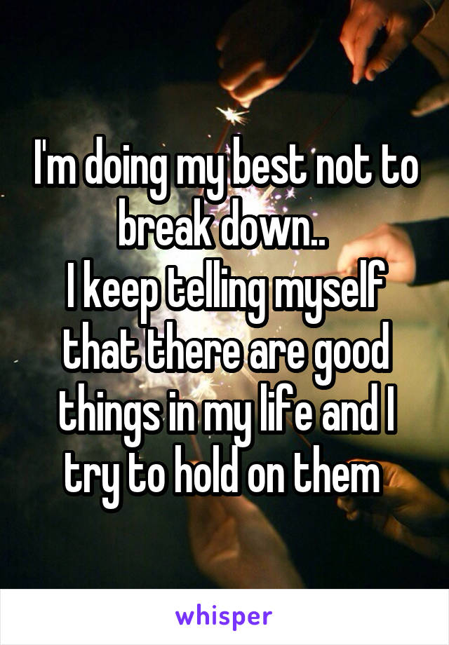 I'm doing my best not to break down.. 
I keep telling myself that there are good things in my life and I try to hold on them 