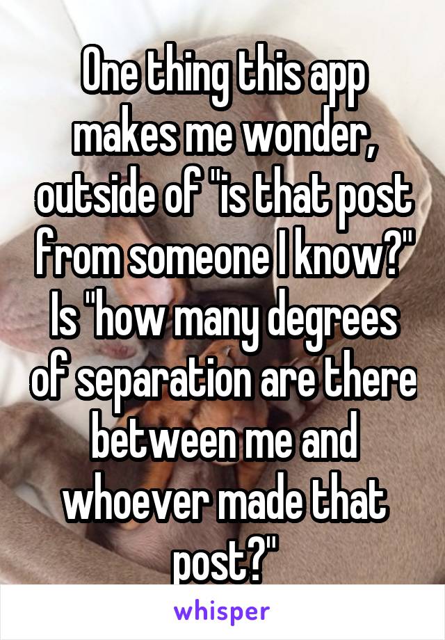 One thing this app makes me wonder, outside of "is that post from someone I know?" Is "how many degrees of separation are there between me and whoever made that post?"