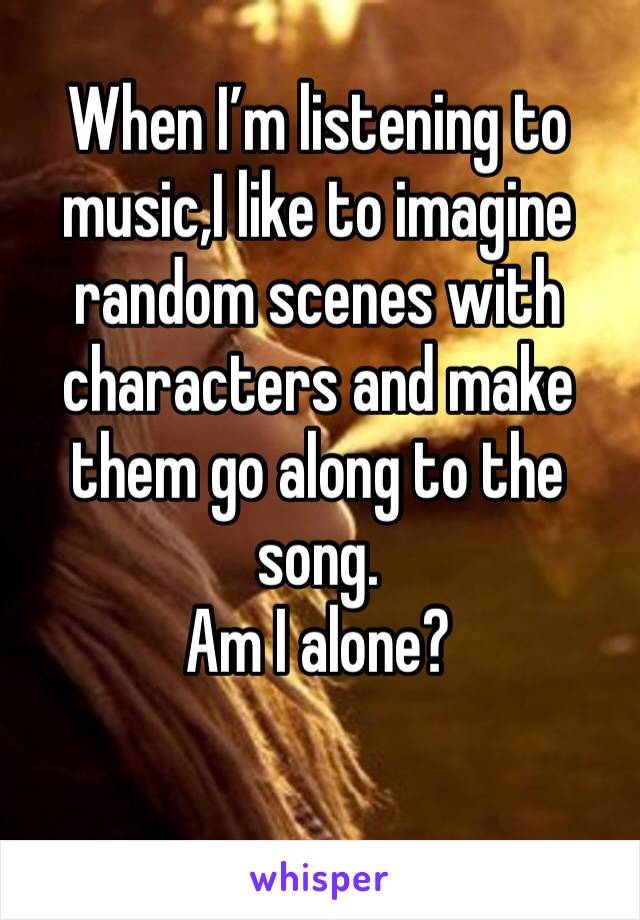 When I’m listening to music,I like to imagine random scenes with characters and make them go along to the song.
Am I alone?