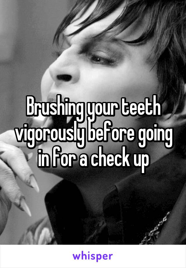 Brushing your teeth vigorously before going in for a check up