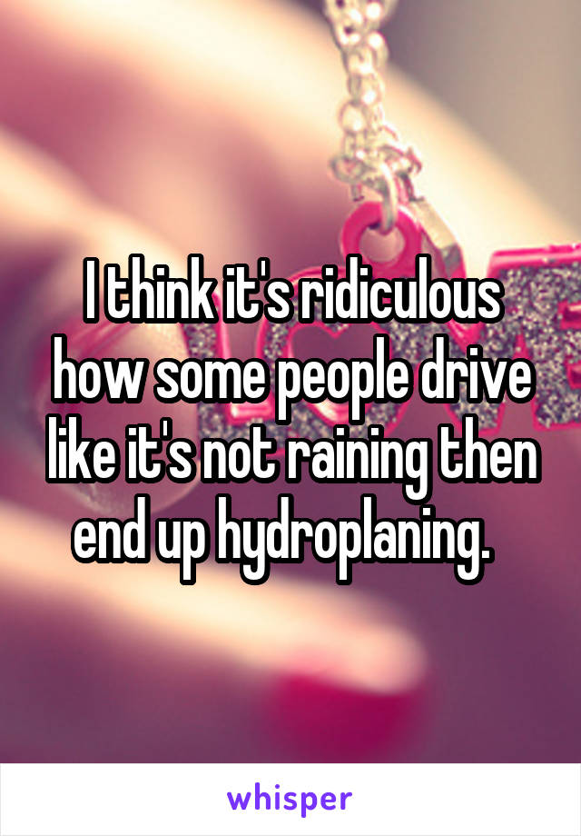I think it's ridiculous how some people drive like it's not raining then end up hydroplaning.  