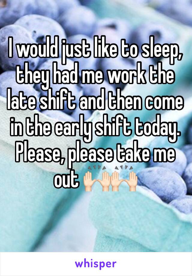 I would just like to sleep, they had me work the late shift and then come in the early shift today. Please, please take me out 🙌🏻🙌🏻