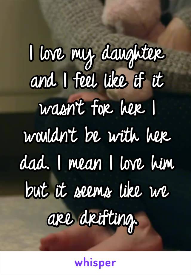 I love my daughter and I feel like if it wasn't for her I wouldn't be with her dad. I mean I love him but it seems like we are drifting. 