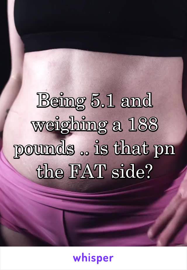 Being 5.1 and weighing a 188 pounds .. is that pn the FAT side?