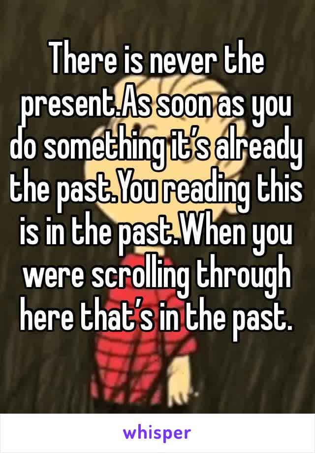 There is never the present.As soon as you do something it’s already the past.You reading this is in the past.When you were scrolling through here that’s in the past.