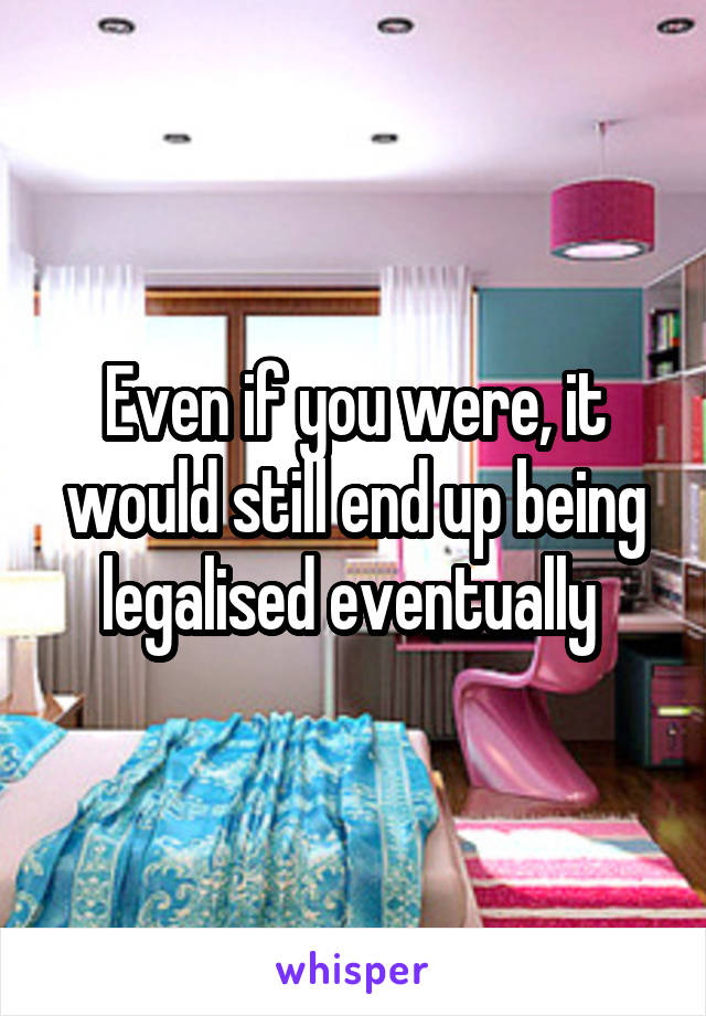 Even if you were, it would still end up being legalised eventually 