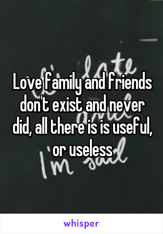 Love family and friends don't exist and never did, all there is is useful, or useless
