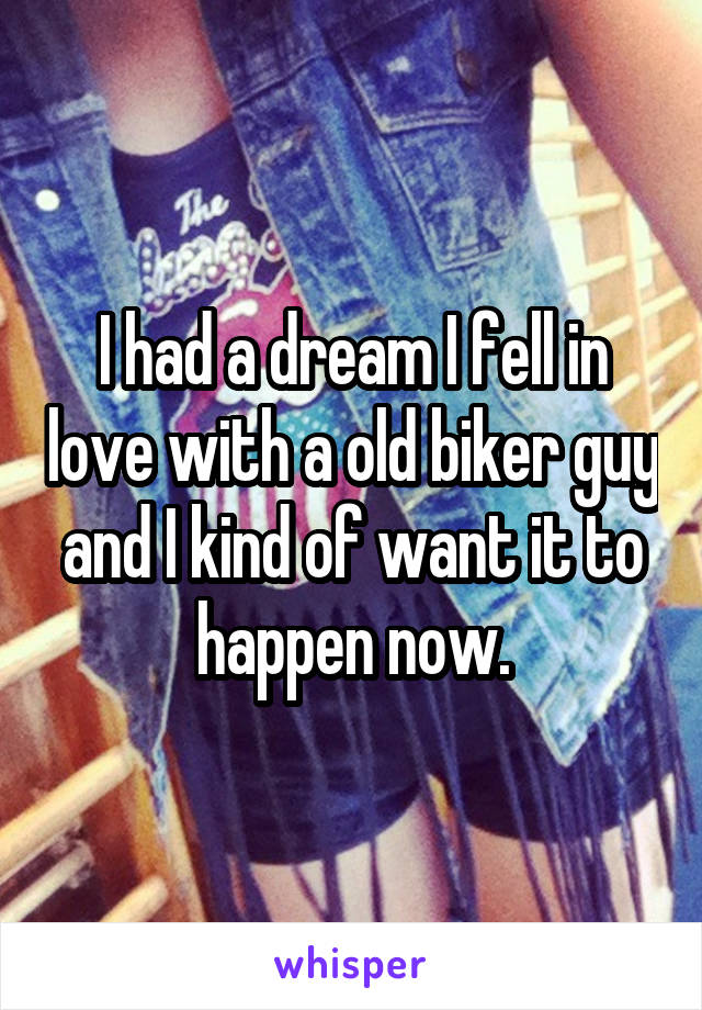 I had a dream I fell in love with a old biker guy and I kind of want it to happen now.