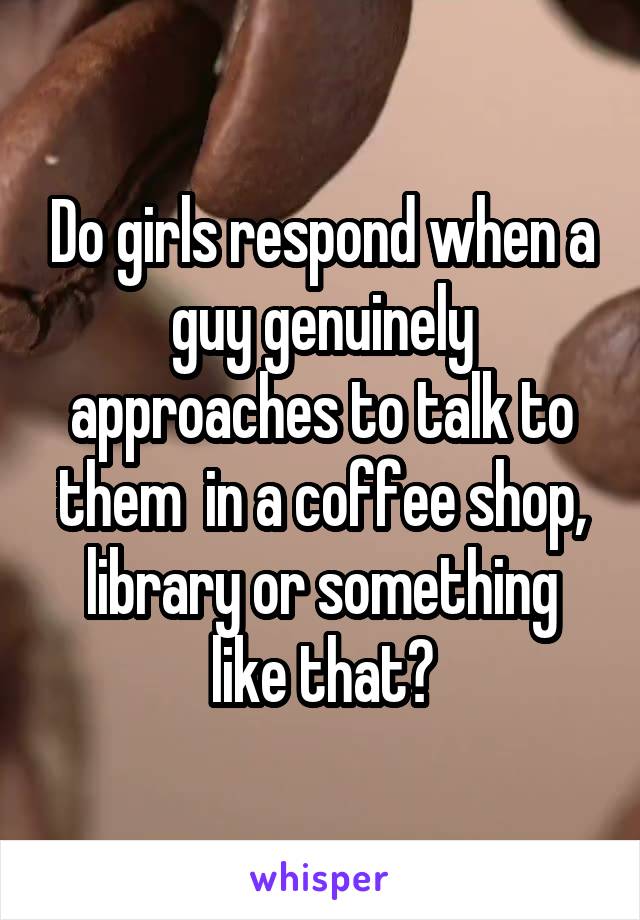 Do girls respond when a guy genuinely approaches to talk to them  in a coffee shop, library or something like that?