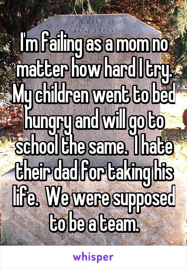 I'm failing as a mom no matter how hard I try. My children went to bed hungry and will go to school the same.  I hate their dad for taking his life.  We were supposed to be a team.