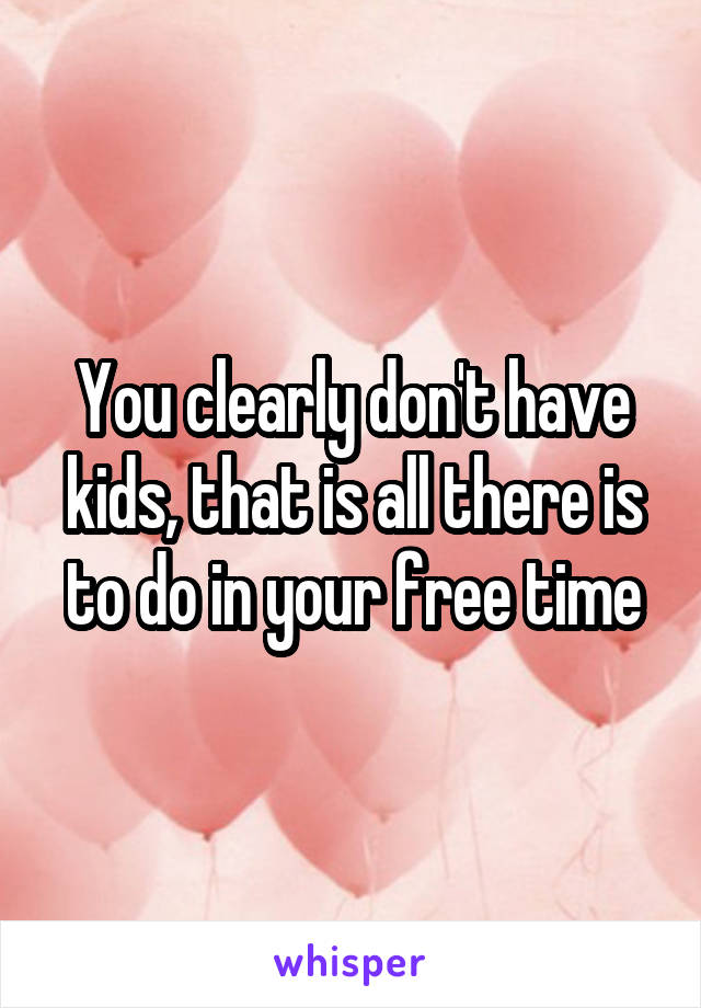 You clearly don't have kids, that is all there is to do in your free time