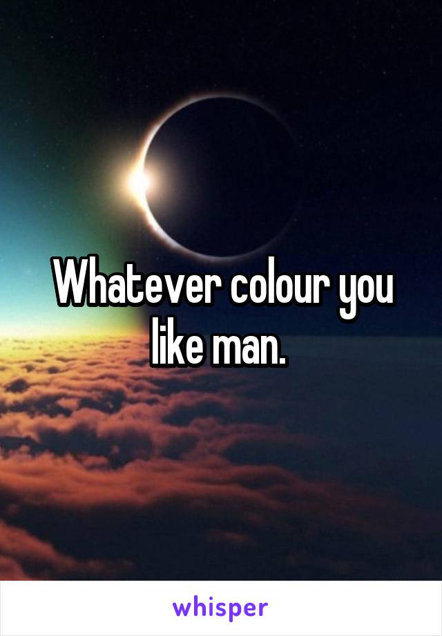 Whatever colour you like man. 