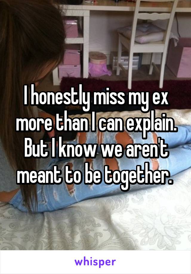 I honestly miss my ex more than I can explain. But I know we aren't meant to be together. 