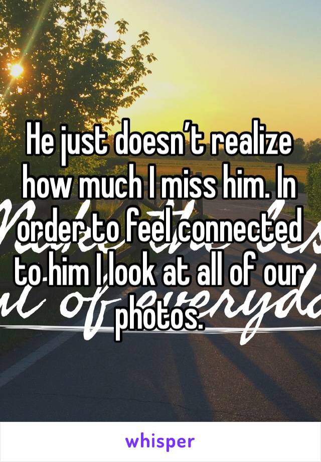 He just doesn’t realize how much I miss him. In order to feel connected to him I look at all of our photos.