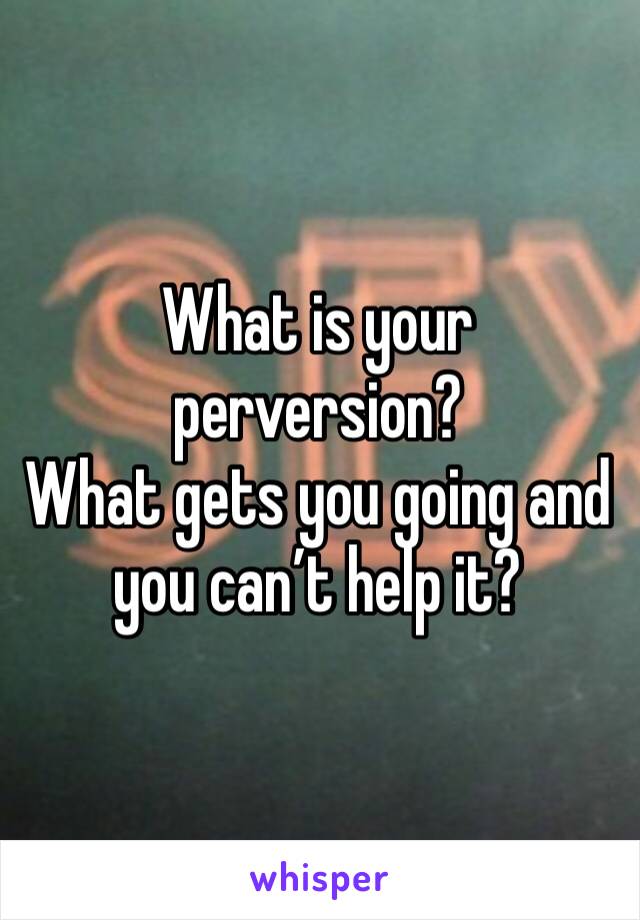 What is your perversion?
What gets you going and you can’t help it?