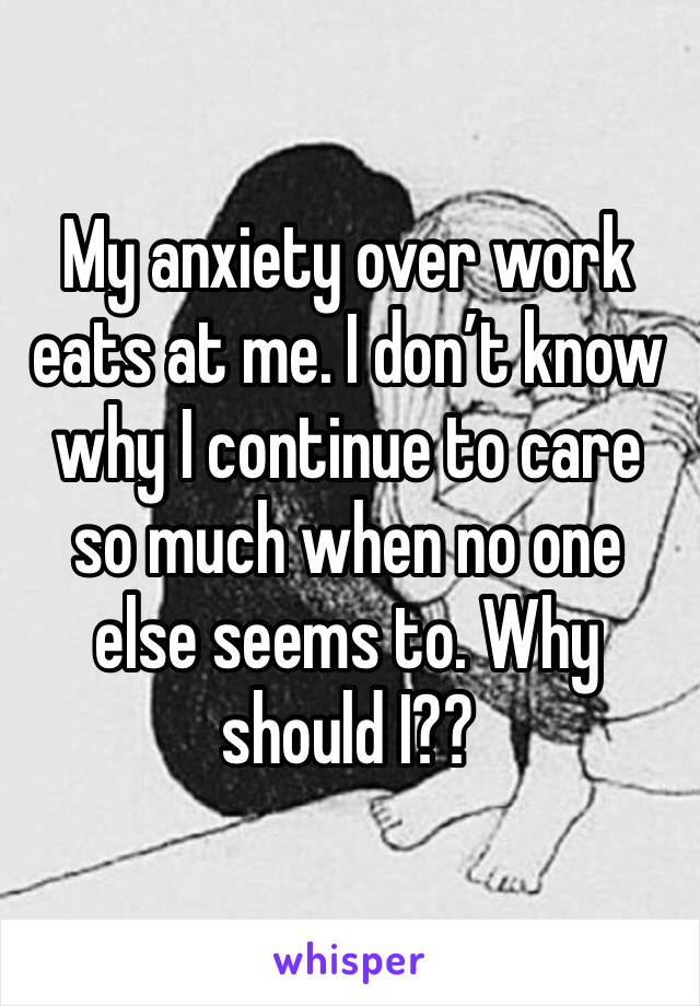 My anxiety over work eats at me. I don’t know why I continue to care so much when no one else seems to. Why should I?? 