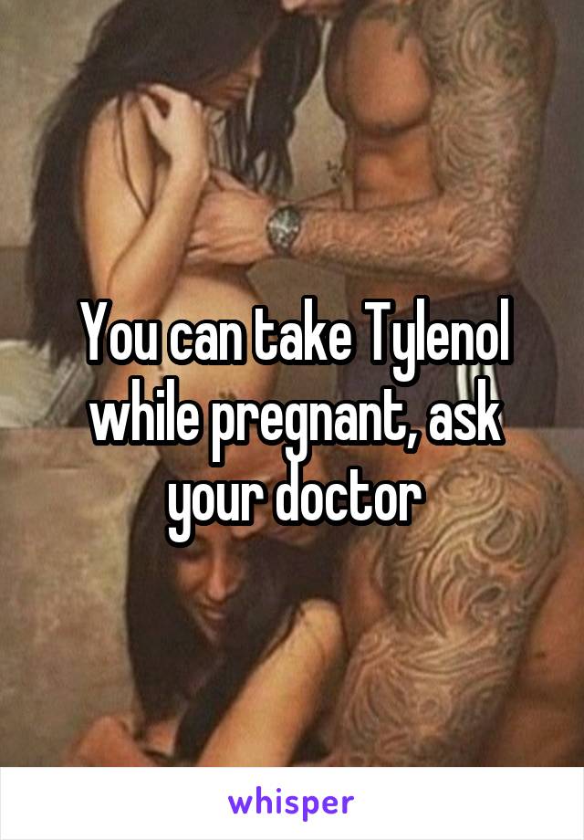 You can take Tylenol while pregnant, ask your doctor