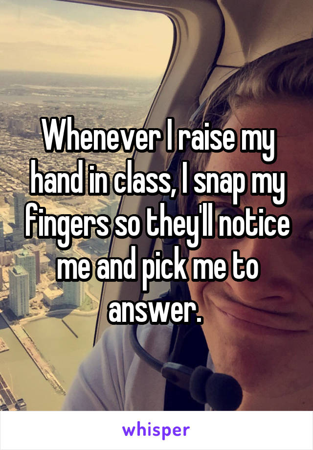 Whenever I raise my hand in class, I snap my fingers so they'll notice me and pick me to answer. 