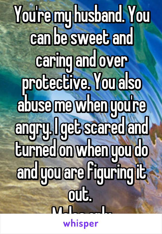You're my husband. You can be sweet and caring and over protective. You also abuse me when you're angry. I get scared and turned on when you do and you are figuring it out. 
Males only