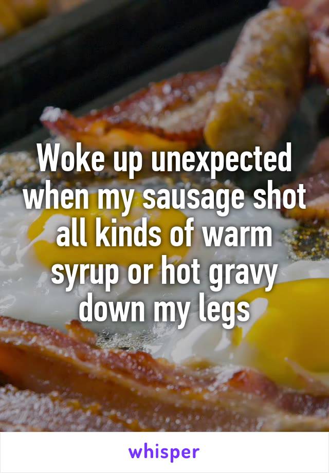 Woke up unexpected when my sausage shot all kinds of warm syrup or hot gravy down my legs