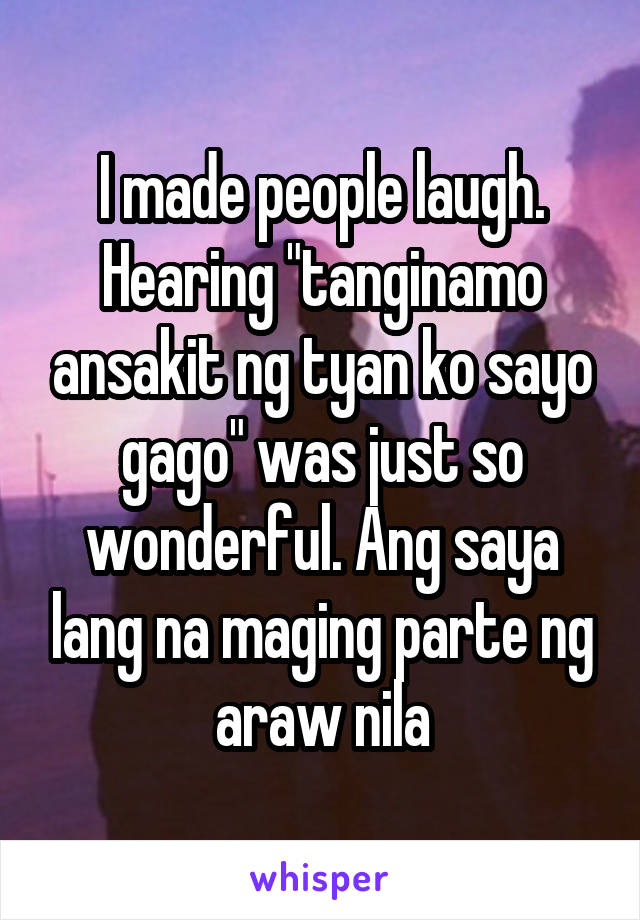 I made people laugh. Hearing "tanginamo ansakit ng tyan ko sayo gago" was just so wonderful. Ang saya lang na maging parte ng araw nila