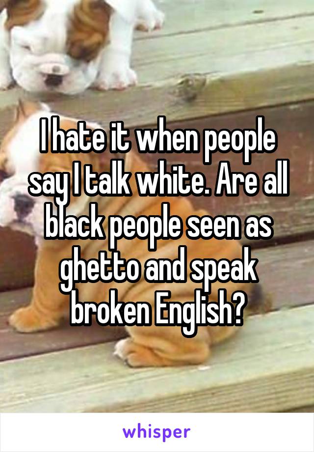 I hate it when people say I talk white. Are all black people seen as ghetto and speak broken English?