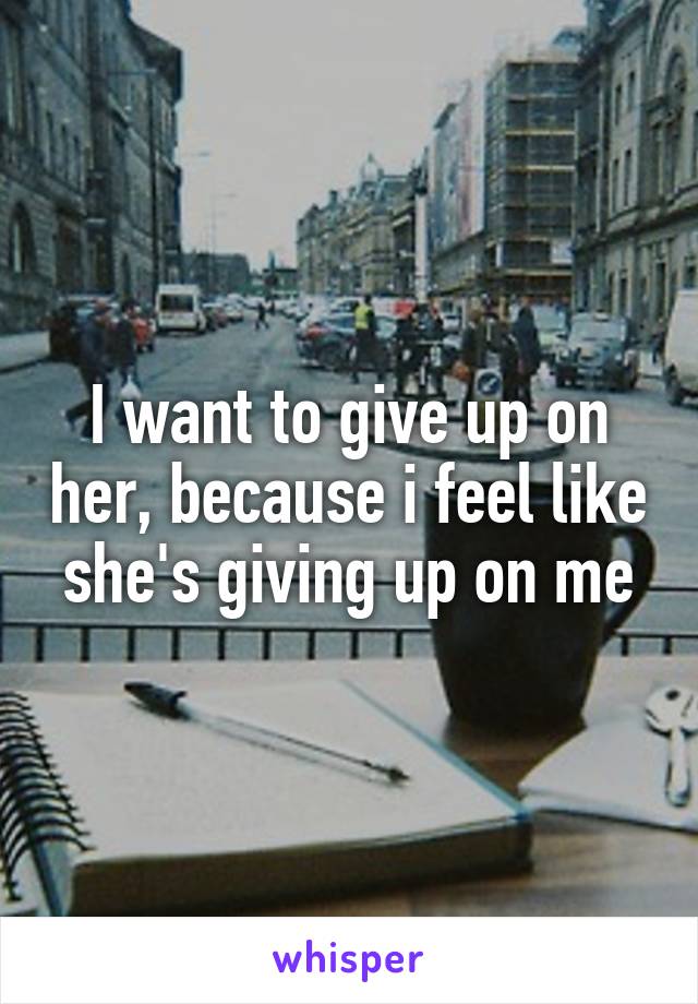 I want to give up on her, because i feel like she's giving up on me