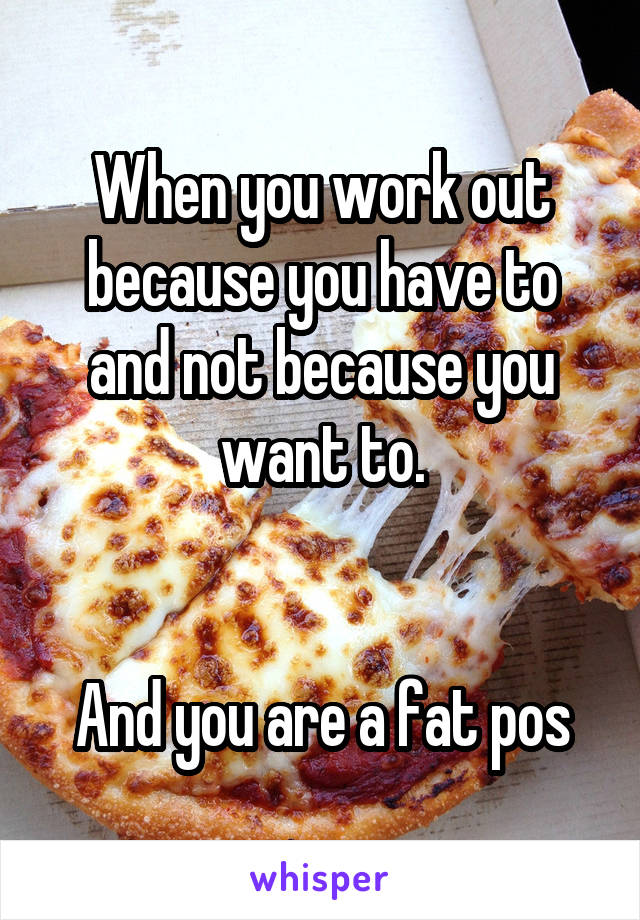 When you work out because you have to and not because you want to.


And you are a fat pos