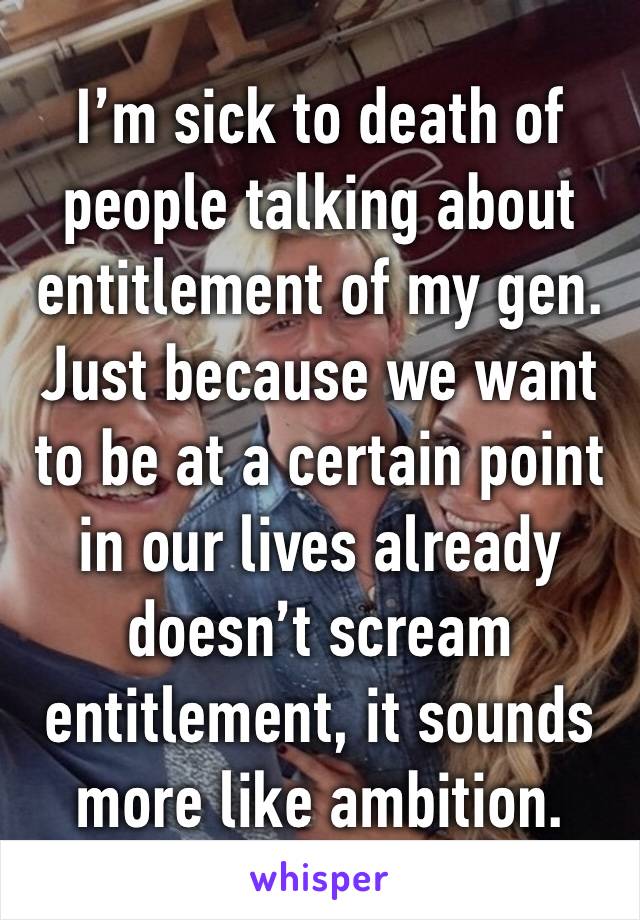 I’m sick to death of people talking about entitlement of my gen. Just because we want to be at a certain point in our lives already doesn’t scream entitlement, it sounds more like ambition. 