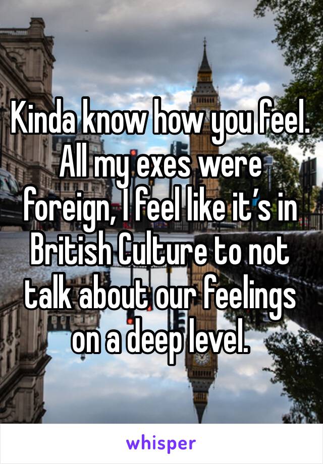 Kinda know how you feel. All my exes were foreign, I feel like it’s in British Culture to not talk about our feelings on a deep level.