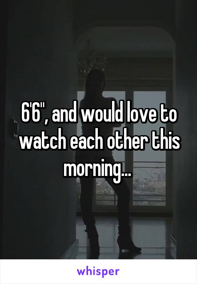 6'6", and would love to watch each other this morning... 