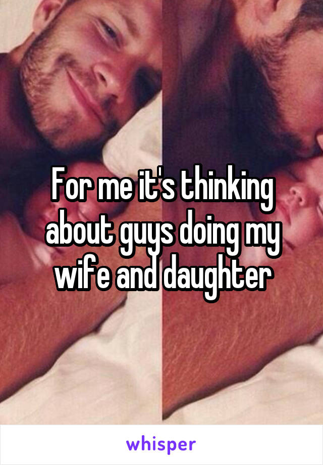 For me it's thinking about guys doing my wife and daughter