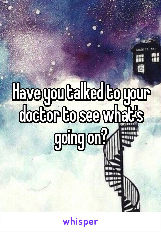 Have you talked to your doctor to see what's going on?