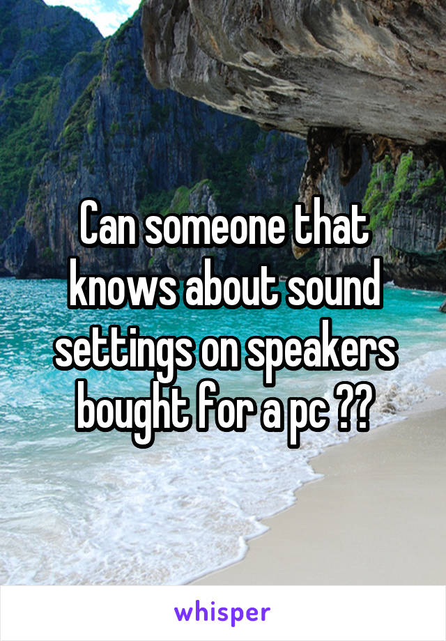 Can someone that knows about sound settings on speakers bought for a pc ??