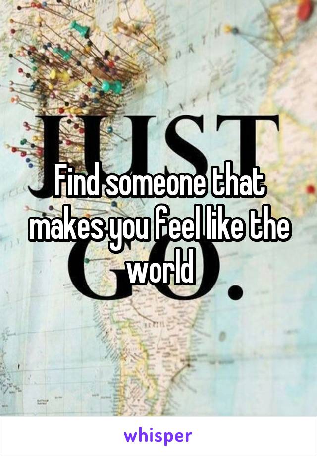 Find someone that makes you feel like the world