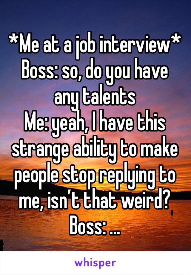 *Me at a job interview*
Boss: so, do you have any talents
Me: yeah, I have this strange ability to make people stop replying to me, isn’t that weird?
Boss: ...