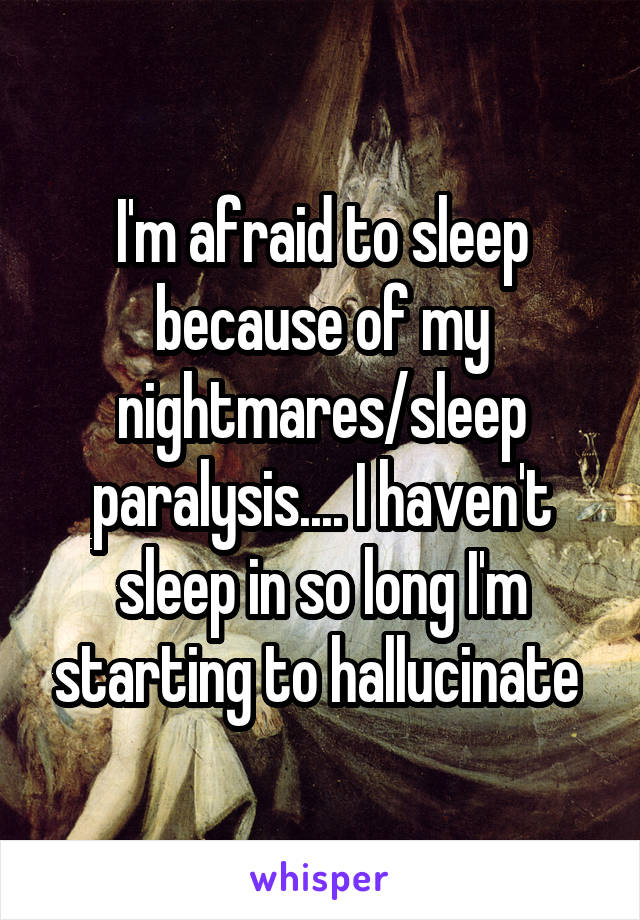 I'm afraid to sleep because of my nightmares/sleep paralysis.... I haven't sleep in so long I'm starting to hallucinate 