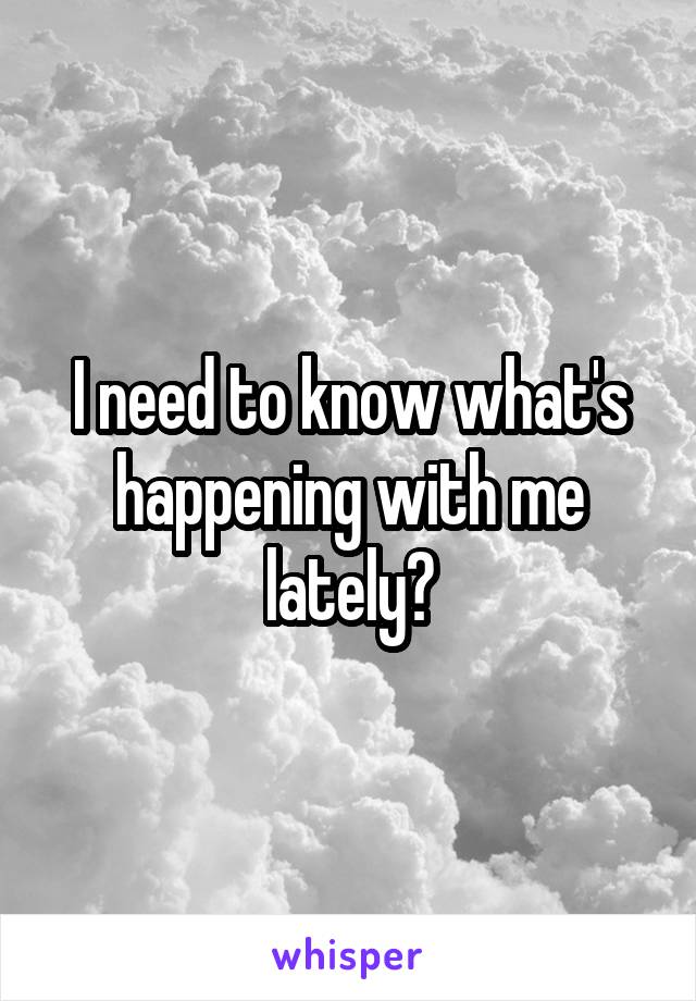 I need to know what's happening with me lately?