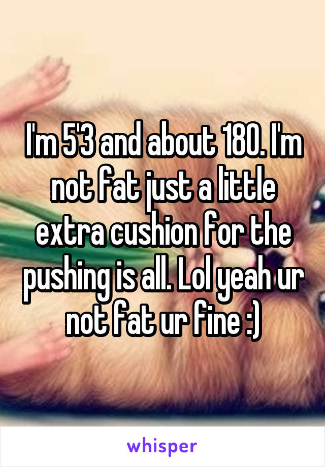 I'm 5'3 and about 180. I'm not fat just a little extra cushion for the pushing is all. Lol yeah ur not fat ur fine :)