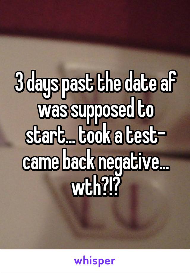 3 days past the date af was supposed to start... took a test- came back negative... wth?!?