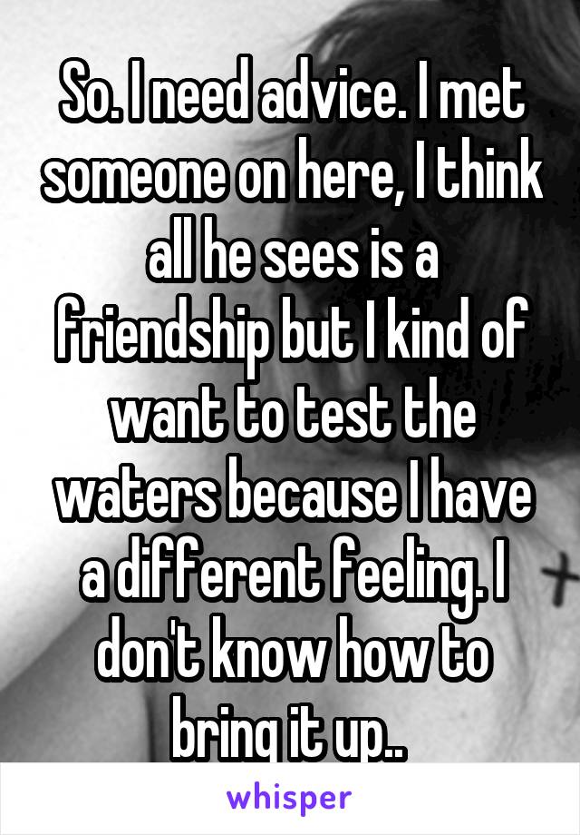 So. I need advice. I met someone on here, I think all he sees is a friendship but I kind of want to test the waters because I have a different feeling. I don't know how to bring it up.. 