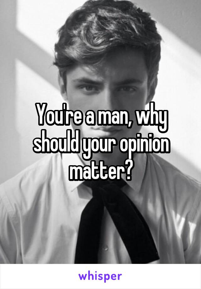 You're a man, why should your opinion matter?
