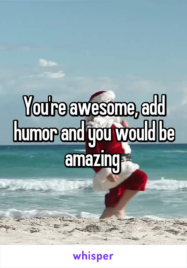 You're awesome, add humor and you would be amazing 