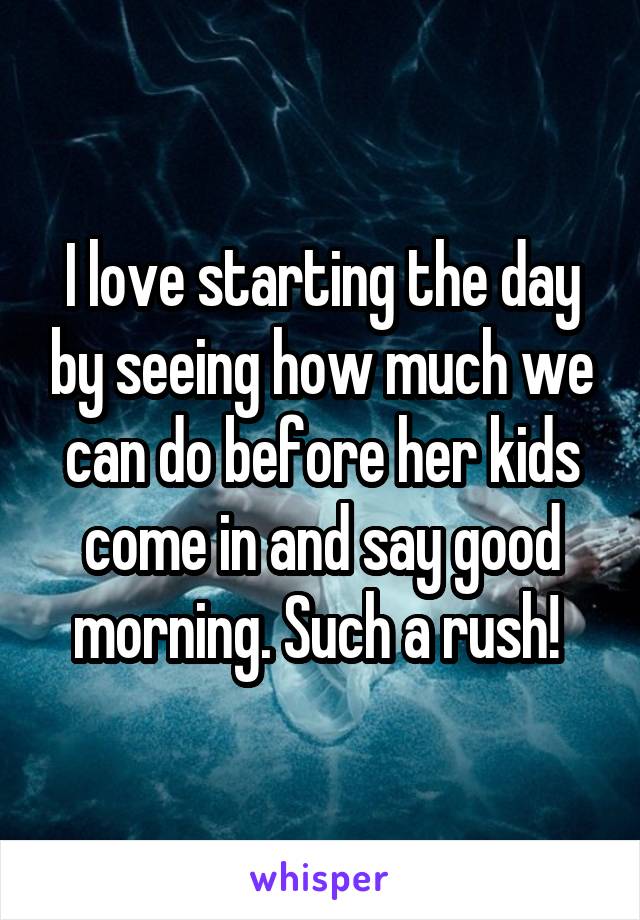 I love starting the day by seeing how much we can do before her kids come in and say good morning. Such a rush! 