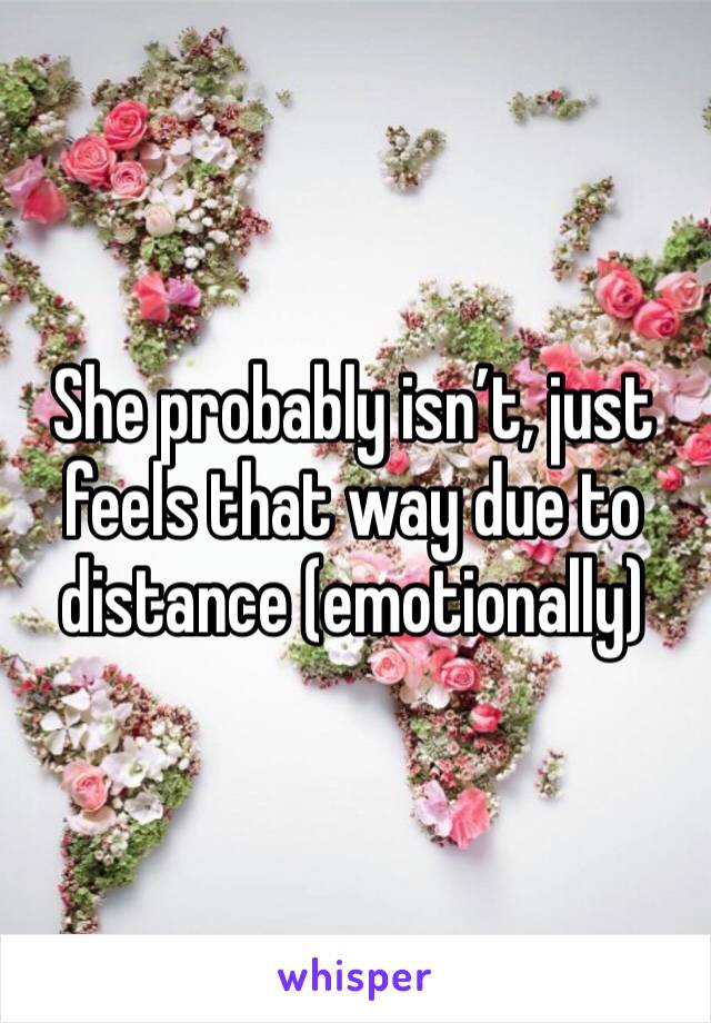 She probably isn’t, just feels that way due to distance (emotionally)