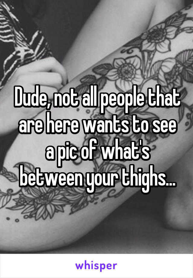 Dude, not all people that are here wants to see a pic of what's between your thighs...