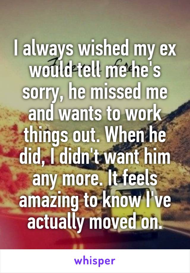 I always wished my ex would tell me he's sorry, he missed me and wants to work things out. When he did, I didn't want him any more. It feels amazing to know I've actually moved on.