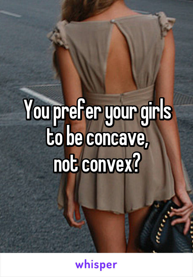 You prefer your girls
to be concave,
not convex?