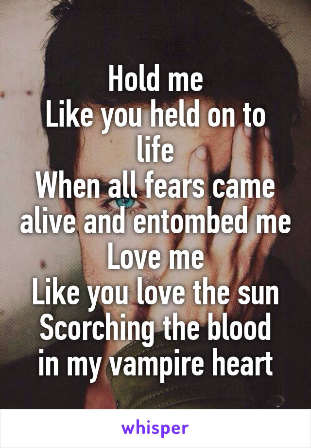 Hold me
Like you held on to life
When all fears came alive and entombed me
Love me
Like you love the sun
Scorching the blood in my vampire heart