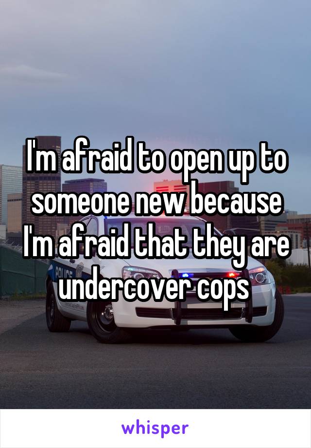 I'm afraid to open up to someone new because I'm afraid that they are undercover cops 